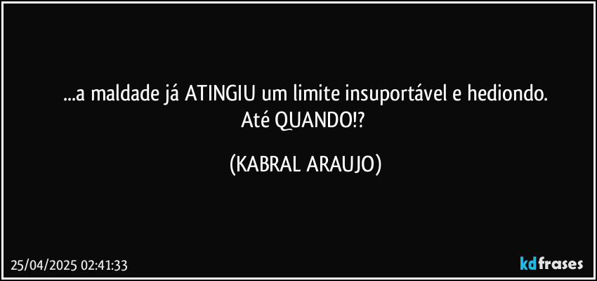 ...a maldade já ATINGIU um limite insuportável e hediondo.
Até QUANDO!? (KABRAL ARAUJO)