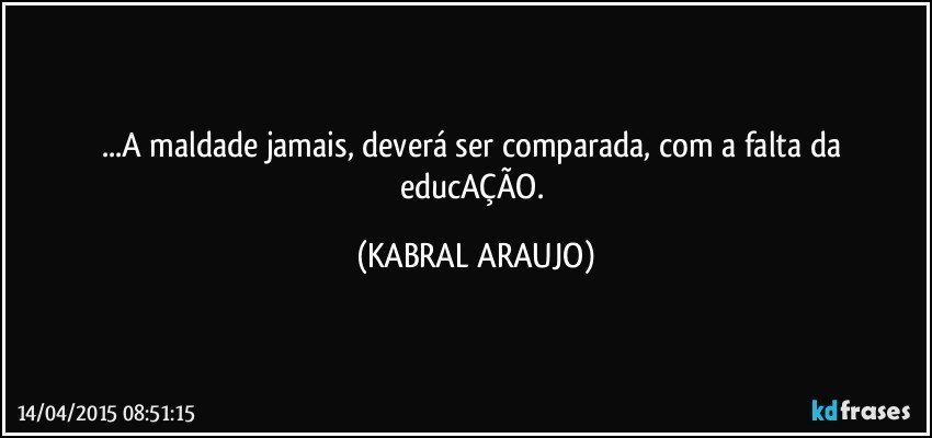 ...A maldade jamais, deverá ser comparada, com a falta da educAÇÃO. (KABRAL ARAUJO)