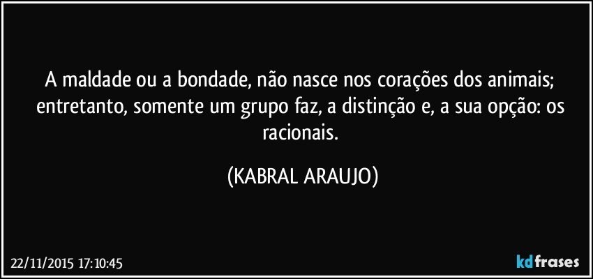 A maldade ou a bondade, não nasce nos corações dos animais; entretanto, somente um grupo faz, a distinção e, a sua opção: os racionais. (KABRAL ARAUJO)