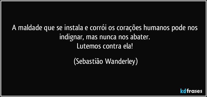 A maldade que se instala e corrói os corações humanos pode nos indignar, mas nunca nos abater. 
Lutemos contra ela! (Sebastião Wanderley)