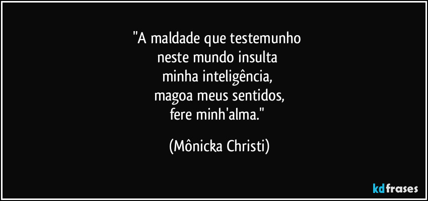 "A maldade que testemunho 
neste mundo insulta 
minha inteligência, 
magoa meus sentidos,
fere minh'alma." (Mônicka Christi)