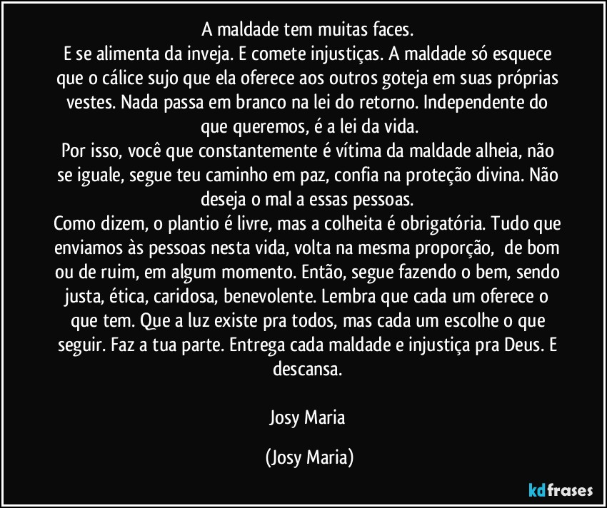 A maldade tem muitas faces. 
E se alimenta da inveja. E comete injustiças. A maldade só esquece que o cálice sujo que ela oferece aos outros goteja em suas próprias vestes. Nada passa em branco na lei do retorno. Independente do que queremos, é a lei da vida.
Por isso, você que constantemente é vítima da maldade alheia, não se iguale, segue teu caminho em paz, confia na proteção divina. Não deseja o mal a essas pessoas. 
Como dizem, o plantio é livre, mas a colheita é obrigatória. Tudo que enviamos às pessoas nesta vida, volta na mesma proporção,  de bom ou de ruim, em algum momento. Então, segue fazendo o bem, sendo justa, ética, caridosa, benevolente. Lembra que cada um oferece o que tem. Que a luz existe pra todos, mas cada um escolhe o que seguir. Faz a tua parte. Entrega cada maldade e injustiça pra Deus. E descansa. 

Josy Maria (Josy Maria)