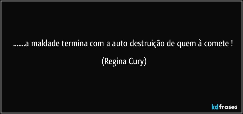 ...a maldade termina com a auto destruição de quem à comete ! (Regina Cury)