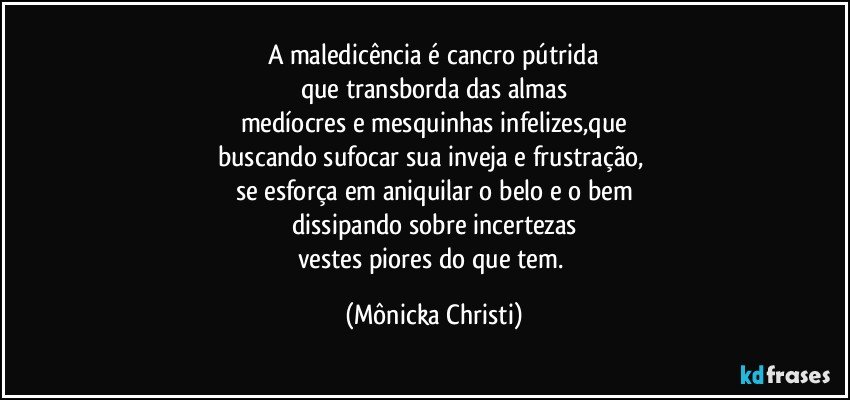 A maledicência é cancro pútrida
que transborda das almas
medíocres e mesquinhas infelizes,que
buscando sufocar sua inveja e frustração, 
se esforça em aniquilar o belo e o bem
dissipando sobre incertezas
vestes piores do que tem. (Mônicka Christi)