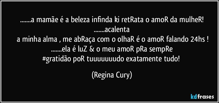 ...a mamãe é a beleza  infinda ki retRata o amoR da  mulheR!
...acalenta
  a minha alma ,  me abRaça com o olhaR  é o amoR falando  24hs !
...ela é luZ  &  o meu amoR pRa  sempRe
#gratidão poR  tuuuuuuudo exatamente tudo! (Regina Cury)