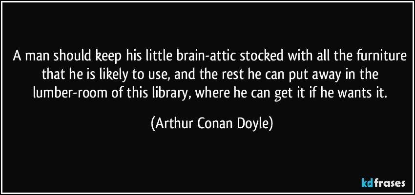 A man should keep his little brain-attic stocked with all the furniture that he is likely to use, and the rest he can put away in the lumber-room of this library, where he can get it if he wants it. (Arthur Conan Doyle)