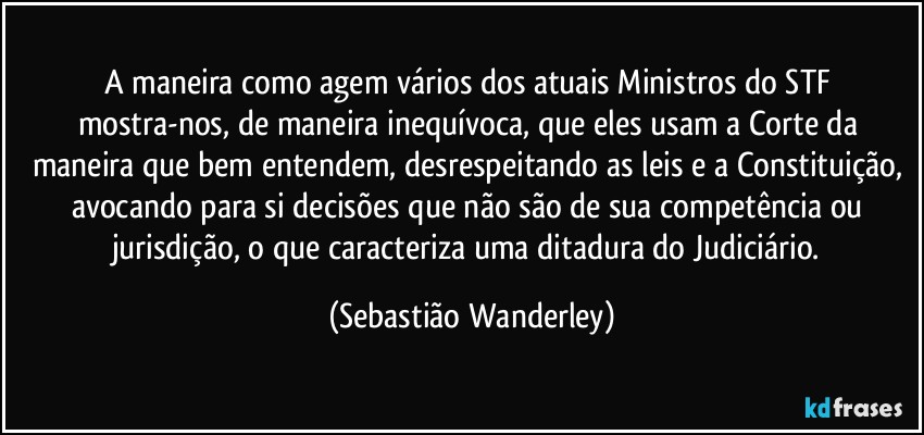 A maneira como agem vários dos atuais Ministros do STF mostra-nos, de maneira inequívoca, que eles usam a Corte da maneira que bem entendem, desrespeitando as leis e a Constituição, avocando para si decisões que não são de sua competência ou jurisdição, o que caracteriza uma ditadura do Judiciário. (Sebastião Wanderley)