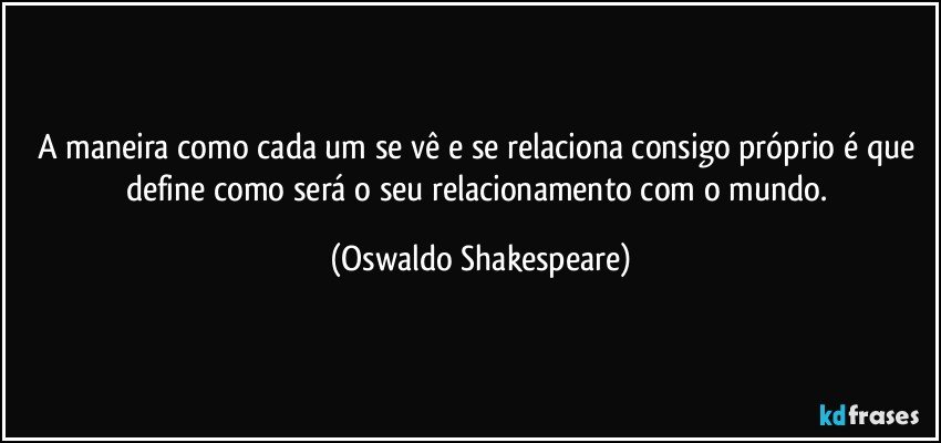 A maneira como cada um se vê e se relaciona consigo próprio é que define como será o seu relacionamento com o mundo. (Oswaldo Shakespeare)