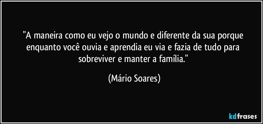 "A maneira como eu vejo o mundo e diferente da sua porque enquanto você ouvia e aprendia eu via e fazia de tudo para sobreviver e manter a família." (Mário Soares)