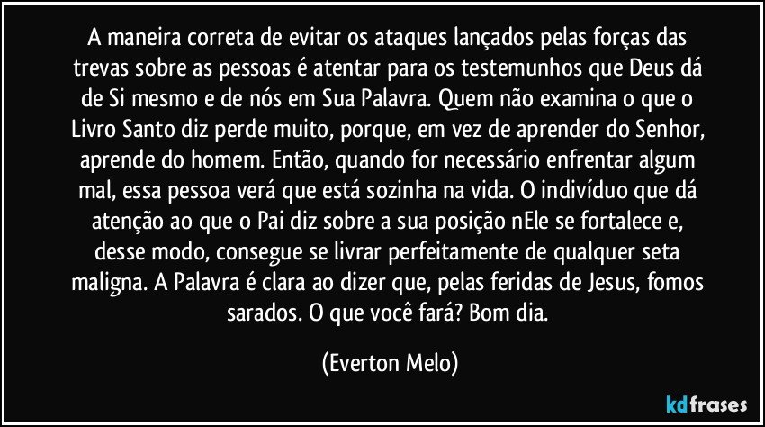 A maneira correta de evitar os ataques lançados pelas forças das trevas sobre as pessoas é atentar para os testemunhos que Deus dá de Si mesmo e de nós em Sua Palavra. Quem não examina o que o Livro Santo diz perde muito, porque, em vez de aprender do Senhor, aprende do homem. Então, quando for necessário enfrentar algum mal, essa pessoa verá que está sozinha na vida. O indivíduo que dá atenção ao que o Pai diz sobre a sua posição nEle se fortalece e, desse modo, consegue se livrar perfeitamente de qualquer seta maligna. A Palavra é clara ao dizer que, pelas feridas de Jesus, fomos sarados. O que você fará? Bom dia. (Everton Melo)