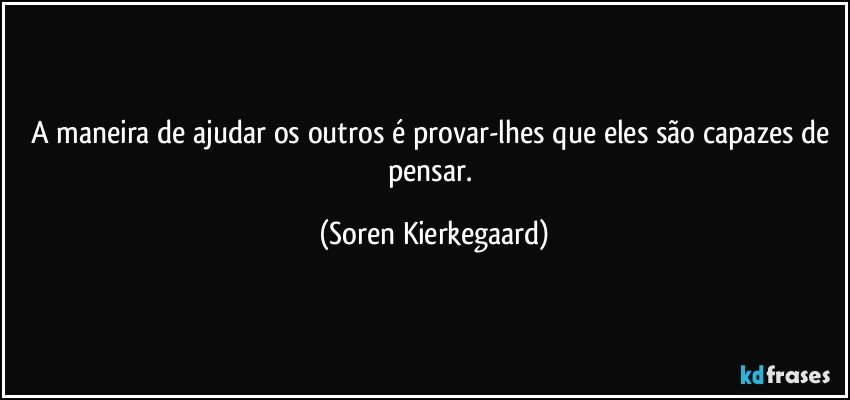 A maneira de ajudar os outros é provar-lhes que eles são capazes de pensar. (Soren Kierkegaard)