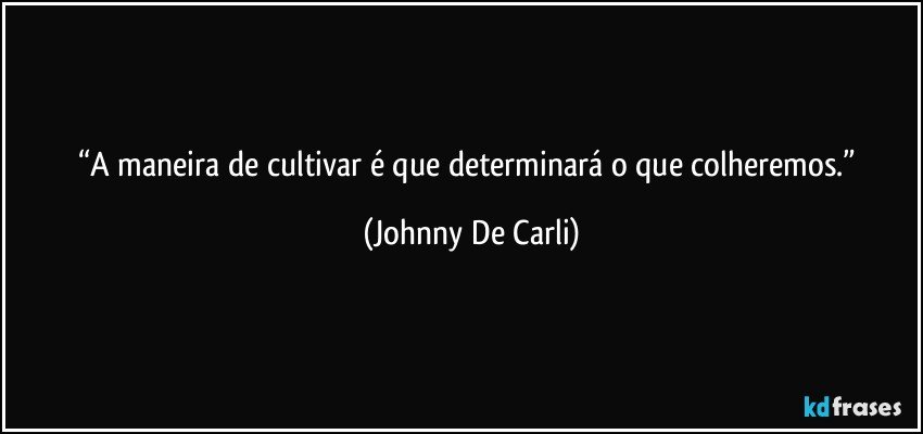 “A maneira de cultivar é que determinará o que colheremos.” (Johnny De Carli)