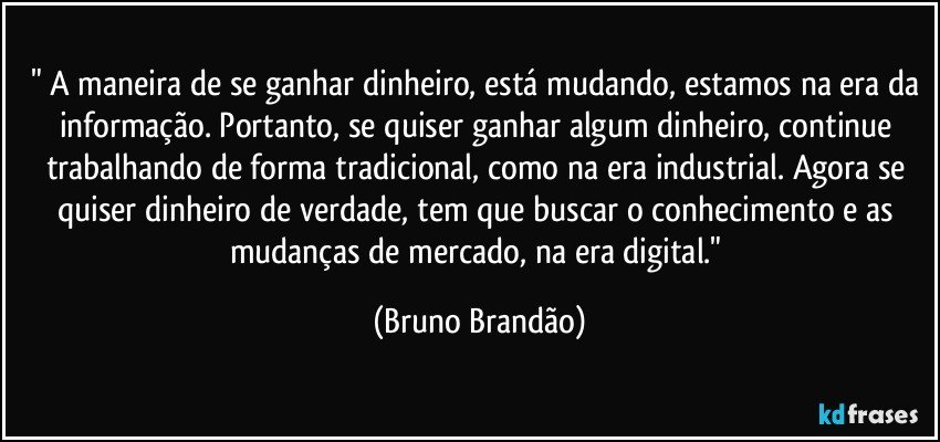 " A maneira de se ganhar dinheiro, está mudando, estamos na era da informação. Portanto, se quiser ganhar algum dinheiro, continue trabalhando de forma tradicional, como na era industrial. Agora se quiser  dinheiro de verdade, tem que buscar o conhecimento e as mudanças de mercado, na era digital." (Bruno Brandão)