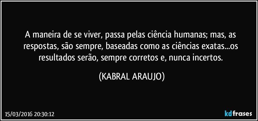 A maneira de se viver, passa pelas ciência humanas; mas, as respostas, são sempre, baseadas como as ciências exatas...os resultados serão, sempre corretos e, nunca incertos. (KABRAL ARAUJO)