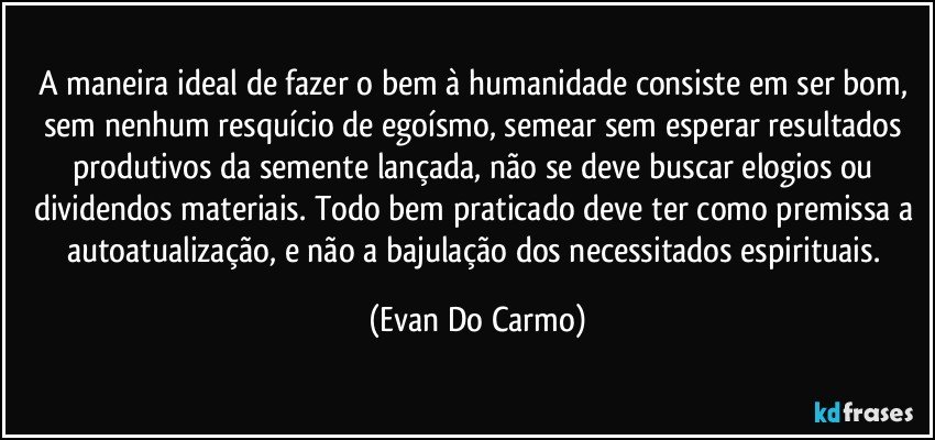 A maneira ideal de fazer o bem à humanidade consiste em ser bom, sem nenhum resquício de egoísmo, semear sem esperar resultados produtivos da semente lançada, não se deve buscar elogios ou dividendos materiais. Todo bem praticado deve ter como premissa a autoatualização, e não a bajulação dos necessitados espirituais. (Evan Do Carmo)