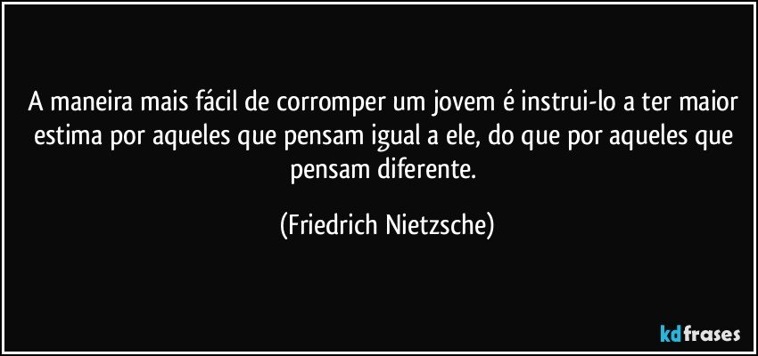 A maneira mais fácil de corromper um jovem é instrui-lo a ter maior estima por aqueles que pensam igual a ele, do que por aqueles que pensam diferente. (Friedrich Nietzsche)