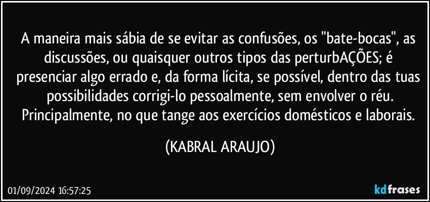 A maneira mais sábia de se evitar as confusões, os "bate-bocas", as discussões, ou quaisquer outros tipos das perturbAÇÕES; é presenciar algo errado e, da forma lícita, se possível, dentro das tuas possibilidades corrigi-lo pessoalmente, sem envolver o réu.
Principalmente, no que tange aos exercícios domésticos e laborais. (KABRAL ARAUJO)