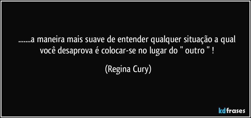 ...a maneira mais suave  de entender  qualquer  situação a qual você desaprova é  colocar-se no lugar do " outro " ! (Regina Cury)