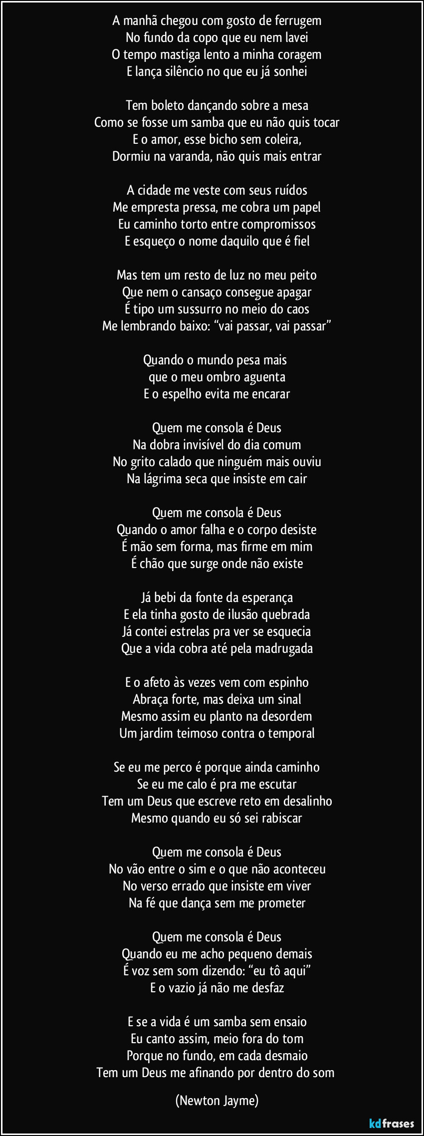 A manhã chegou com gosto de ferrugem
No fundo da copo que eu nem lavei
O tempo mastiga lento a minha coragem
E lança silêncio no que eu já sonhei

Tem boleto dançando sobre a mesa
Como se fosse um samba que eu não quis tocar
E o amor, esse bicho sem coleira,
Dormiu na varanda, não quis mais entrar

A cidade me veste com seus ruídos
Me empresta pressa, me cobra um papel
Eu caminho torto entre compromissos
E esqueço o nome daquilo que é fiel

Mas tem um resto de luz no meu peito
Que nem o cansaço consegue apagar
É tipo um sussurro no meio do caos
Me lembrando baixo: “vai passar, vai passar”

Quando o mundo pesa mais 
que o meu ombro aguenta
E o espelho evita me encarar

Quem me consola é Deus
Na dobra invisível do dia comum
No grito calado que ninguém mais ouviu
Na lágrima seca que insiste em cair

Quem me consola é Deus
Quando o amor falha e o corpo desiste
É mão sem forma, mas firme em mim
É chão que surge onde não existe

Já bebi da fonte da esperança
E ela tinha gosto de ilusão quebrada
Já contei estrelas pra ver se esquecia
Que a vida cobra até pela madrugada

E o afeto às vezes vem com espinho
Abraça forte, mas deixa um sinal
Mesmo assim eu planto na desordem
Um jardim teimoso contra o temporal

Se eu me perco é porque ainda caminho
Se eu me calo é pra me escutar
Tem um Deus que escreve reto em desalinho
Mesmo quando eu só sei rabiscar

Quem me consola é Deus
No vão entre o sim e o que não aconteceu
No verso errado que insiste em viver
Na fé que dança sem me prometer

Quem me consola é Deus
Quando eu me acho pequeno demais
É voz sem som dizendo: “eu tô aqui”
E o vazio já não me desfaz

E se a vida é um samba sem ensaio
Eu canto assim, meio fora do tom
Porque no fundo, em cada desmaio
Tem um Deus me afinando por dentro do som (Newton Jayme)
