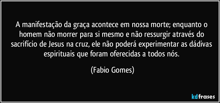 A manifestação da graça acontece em nossa morte; enquanto o homem não morrer para si mesmo e não ressurgir através do sacrifício de Jesus na cruz, ele não poderá experimentar as dádivas espirituais que foram oferecidas a todos nós. (Fabio Gomes)