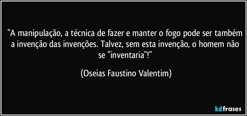 "A manipulação, a técnica de fazer e manter o fogo pode ser também a invenção das invenções. Talvez, sem esta invenção, o homem não se "inventaria"!" (Oseias Faustino Valentim)