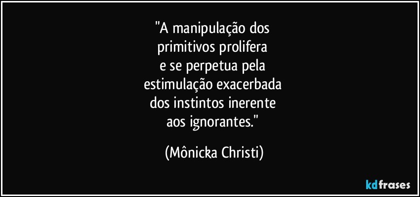 "A manipulação dos 
primitivos prolifera 
e se perpetua pela 
estimulação exacerbada 
dos instintos inerente 
aos ignorantes." (Mônicka Christi)