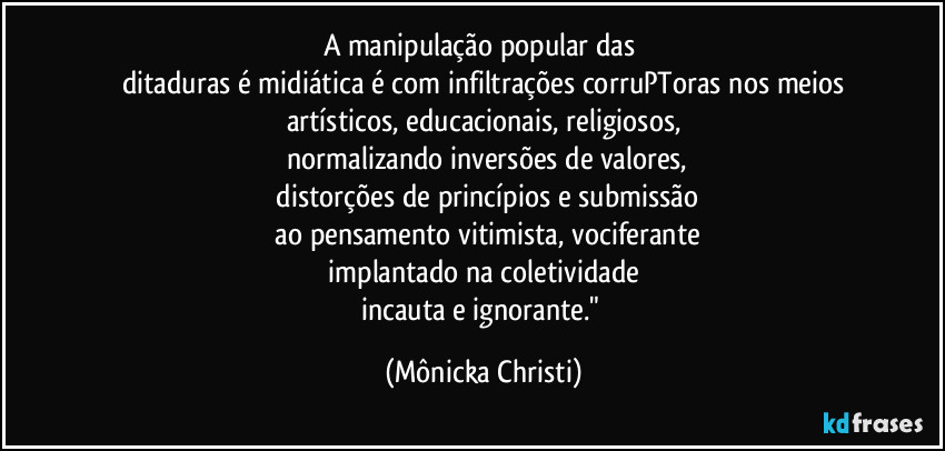 A manipulação popular das 
ditaduras é  midiática é com infiltrações corruPToras nos meios
artísticos, educacionais, religiosos,
 normalizando inversões de valores,
 distorções de princípios e submissão
 ao pensamento vitimista, vociferante
 implantado na coletividade 
incauta e ignorante." (Mônicka Christi)