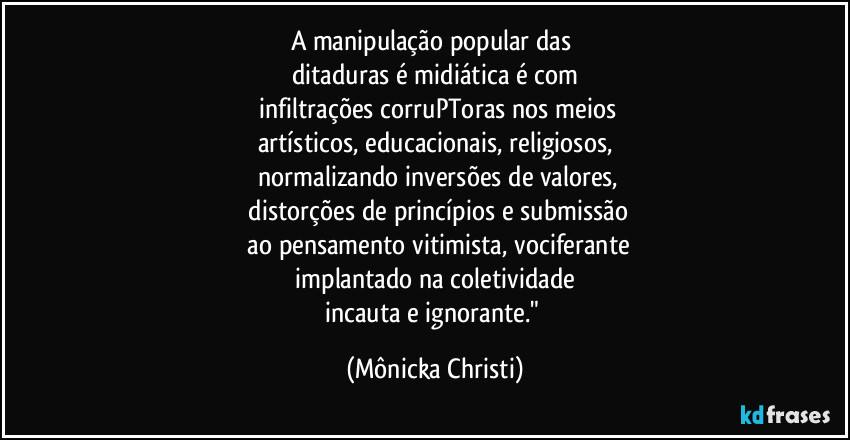 A manipulação popular das
ditaduras é midiática é com
infiltrações corruPToras nos meios
artísticos, educacionais, religiosos,
normalizando inversões de valores,
distorções de princípios e submissão
ao pensamento vitimista, vociferante
implantado na coletividade
incauta e ignorante." (Mônicka Christi)