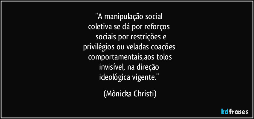 "A manipulação social 
coletiva se dá por reforços 
 sociais por restrições e
privilégios ou veladas coações 
comportamentais,aos tolos
invisível, na direção 
ideológica vigente." (Mônicka Christi)