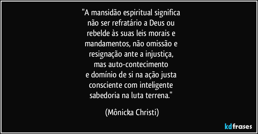 "A mansidão espiritual significa 
não ser refratário a Deus ou 
rebelde às suas leis morais e 
mandamentos, não omissão e 
resignação ante a injustiça, 
mas auto-contecimento 
e domínio de si na ação justa 
consciente com inteligente 
sabedoria na luta terrena." (Mônicka Christi)