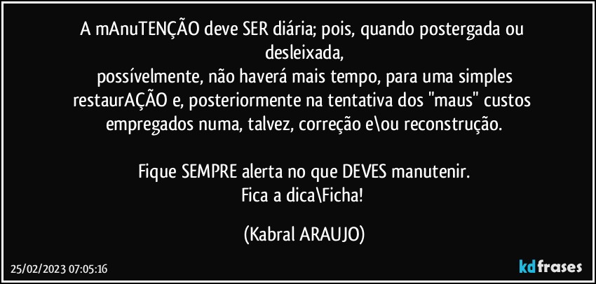 A mAnuTENÇÃO deve SER diária; pois, quando postergada ou desleixada,
possívelmente, não haverá mais tempo, para uma simples
restaurAÇÃO e, posteriormente na tentativa dos "maus" custos empregados numa, talvez, correção e\ou reconstrução.

Fique SEMPRE alerta no que DEVES manutenir.
Fica a dica\Ficha! (KABRAL ARAUJO)