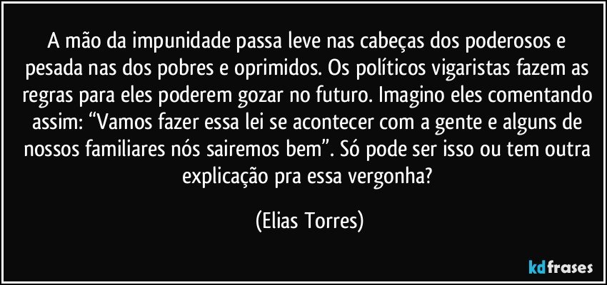 A mão da impunidade passa leve nas cabeças dos poderosos e pesada nas dos pobres e oprimidos. Os políticos vigaristas fazem as regras para eles poderem gozar no futuro. Imagino eles comentando assim: “Vamos fazer essa lei se acontecer com a gente e alguns de nossos familiares nós sairemos bem”. Só pode ser isso ou tem outra explicação pra essa vergonha? (Elias Torres)