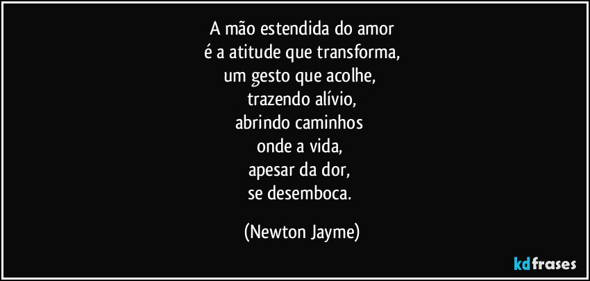 A mão estendida do amor
é a atitude que transforma,
um gesto que acolhe, 
trazendo alívio,
abrindo caminhos 
onde a vida, 
apesar da dor, 
se desemboca. (Newton Jayme)