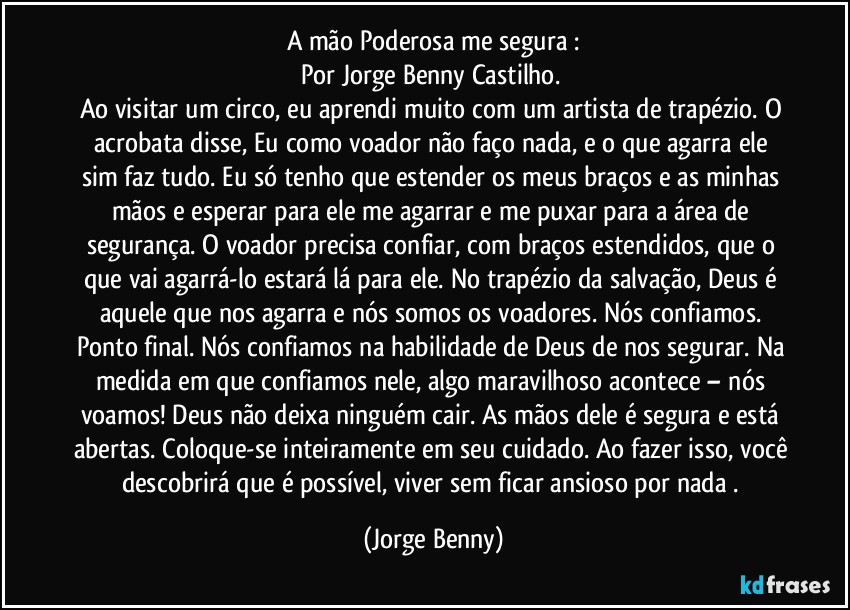 A mão Poderosa me segura :
Por Jorge Benny Castilho. 
Ao visitar um circo, eu aprendi muito com um artista de trapézio. O acrobata disse, Eu como voador não  faço  nada, e o que agarra ele sim faz tudo. Eu só tenho que estender os meus braços e as minhas mãos e esperar para ele me agarrar e me puxar para a área de segurança. O voador precisa confiar, com braços estendidos, que o que vai agarrá-lo estará lá para ele. No trapézio da salvação, Deus é aquele que nos agarra e nós somos os voadores. Nós confiamos. Ponto final. Nós confiamos na habilidade de Deus de nos segurar. Na medida em que confiamos nele, algo maravilhoso acontece – nós voamos! Deus não deixa ninguém cair. As mãos  dele é segura e está  abertas. Coloque-se inteiramente em seu cuidado. Ao fazer isso, você descobrirá que é possível, viver sem ficar ansioso por nada . (Jorge Benny)