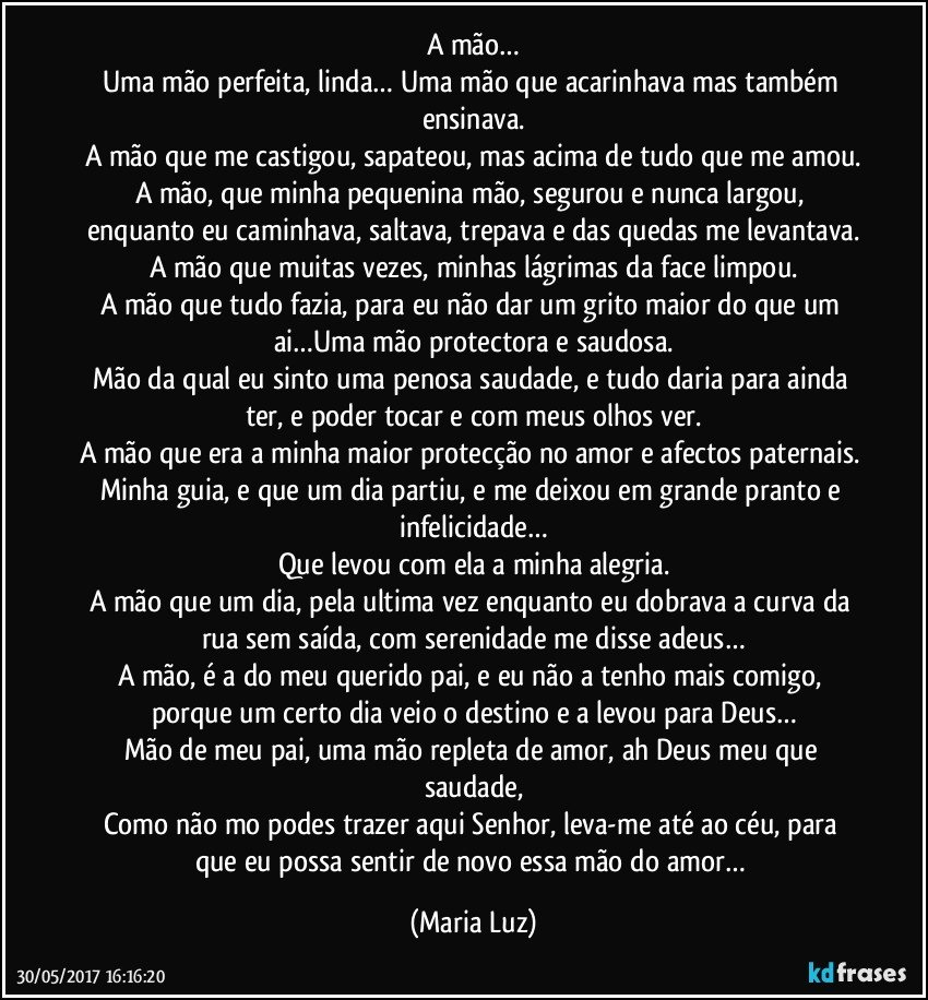 A mão…
Uma mão perfeita, linda… Uma mão que acarinhava mas também ensinava.
A mão que me castigou, sapateou, mas acima de tudo que me amou.
A mão, que minha pequenina mão, segurou e nunca largou, enquanto eu caminhava, saltava, trepava e das quedas me levantava.
A mão que muitas vezes, minhas lágrimas da face limpou.
A mão que tudo fazia, para eu não dar um grito maior do que um ai…Uma mão protectora e saudosa.
Mão da qual eu sinto uma penosa saudade, e tudo daria para ainda ter, e poder tocar e com meus olhos ver.
A mão que era a minha maior protecção no amor e afectos paternais. Minha guia, e que um dia partiu, e me deixou em grande pranto e infelicidade…
Que levou com ela a minha alegria.
A mão que um dia, pela ultima vez enquanto eu dobrava a curva da rua sem saída, com serenidade me disse adeus…
A mão, é a do meu querido pai, e eu não a tenho mais comigo, porque um certo dia veio o destino e a levou para Deus…
Mão de meu pai, uma mão repleta de amor, ah Deus meu que saudade,
Como não mo podes trazer aqui Senhor, leva-me até ao céu, para que eu possa sentir de novo essa mão do amor… (Maria Luz)