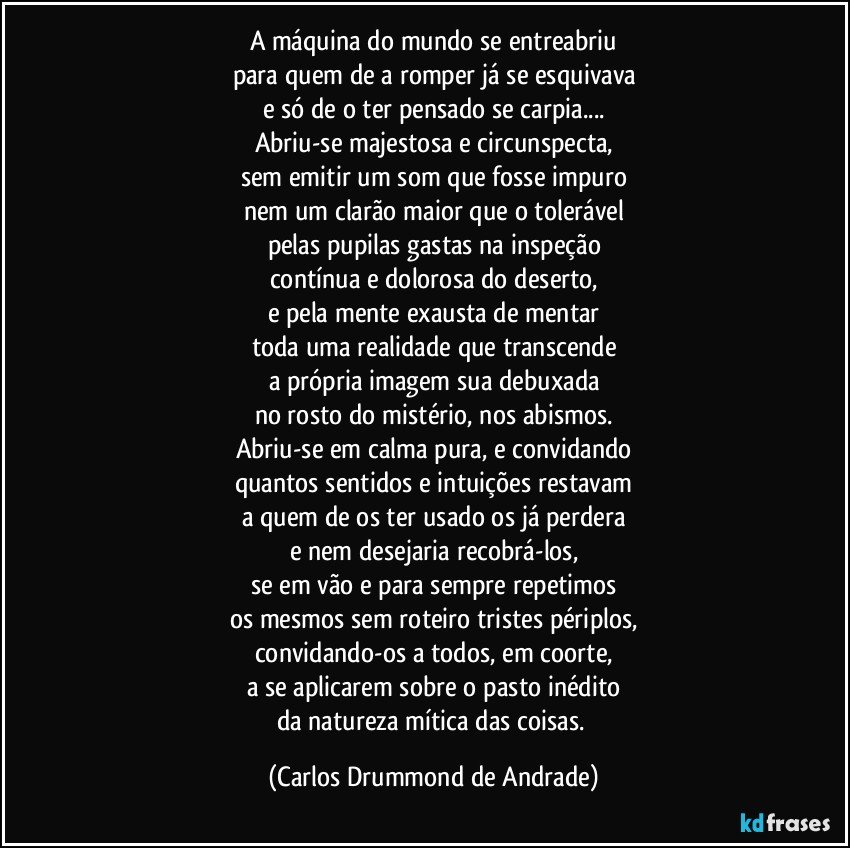 A máquina do mundo se entreabriu
para quem de a romper já se esquivava
e só de o ter pensado se carpia...
Abriu-se majestosa e circunspecta,
sem emitir um som que fosse impuro
nem um clarão maior que o tolerável
pelas pupilas gastas na inspeção
contínua e dolorosa do deserto,
e pela mente exausta de mentar
toda uma realidade que transcende
a própria imagem sua debuxada
no rosto do mistério, nos abismos.
Abriu-se em calma pura, e convidando
quantos sentidos e intuições restavam
a quem de os ter usado os já perdera
e nem desejaria recobrá-los,
se em vão e para sempre repetimos
os mesmos sem roteiro tristes périplos,
convidando-os a todos, em coorte,
a se aplicarem sobre o pasto inédito
da natureza mítica das coisas. (Carlos Drummond de Andrade)