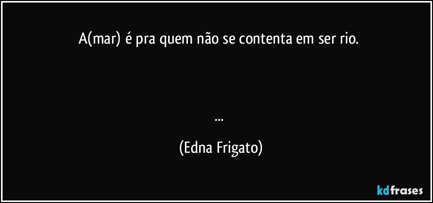 A(mar) é pra quem não se contenta em ser rio. 



... (Edna Frigato)