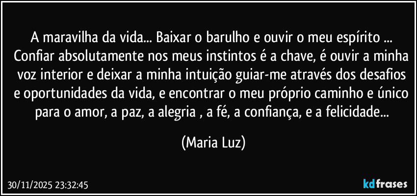 A maravilha da vida... Baixar o barulho e ouvir o meu espírito ... Confiar absolutamente nos meus instintos é a chave, é ouvir a minha voz interior e deixar a minha intuição guiar-me através dos desafios e oportunidades da vida, e encontrar o meu próprio caminho e único para o amor, a paz, a alegria , a fé, a confiança, e a felicidade... (Maria Luz)