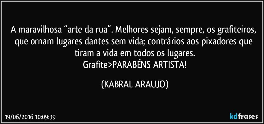 A maravilhosa “arte da rua“. Melhores sejam, sempre, os grafiteiros, que ornam lugares dantes sem vida; contrários aos pixadores que tiram a vida em todos os lugares.
 Grafite>PARABÉNS ARTISTA! (KABRAL ARAUJO)