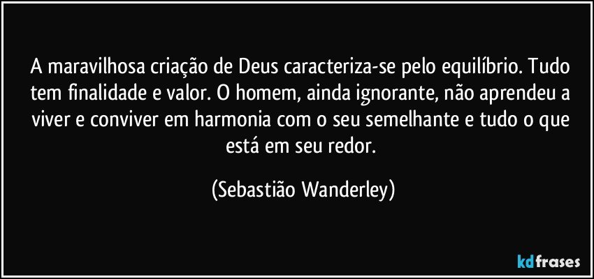 A maravilhosa criação de Deus caracteriza-se pelo equilíbrio. Tudo tem finalidade e valor. O homem, ainda ignorante, não aprendeu a viver e conviver em harmonia com o seu semelhante e tudo o que está em seu redor. (Sebastião Wanderley)