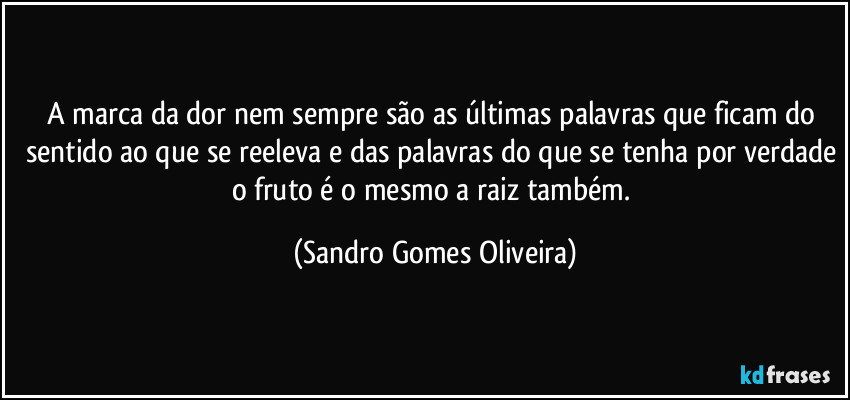 A marca da dor nem sempre são as últimas palavras que ficam do sentido ao que se reeleva e das palavras do que se tenha por verdade o fruto é o mesmo a raiz também. (Sandro Gomes Oliveira)