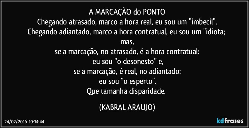 A MARCAÇÃO do PONTO
Chegando atrasado, marco a hora real, eu sou um "imbecil".
Chegando adiantado, marco a hora contratual, eu sou um "idiota; mas,
se a marcação, no atrasado, é a hora contratual:
 eu sou "o desonesto" e,
se a marcação, é real, no adiantado:
 eu sou "o esperto".
Que tamanha disparidade. (KABRAL ARAUJO)