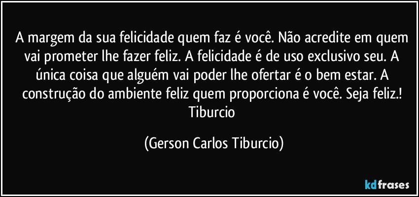 A margem da sua felicidade quem faz é você. Não acredite em quem vai prometer  lhe fazer feliz. A felicidade é de uso exclusivo seu. A única coisa que alguém vai poder lhe ofertar é o bem estar. A construção do ambiente feliz quem proporciona é  você. Seja feliz.! Tiburcio (Gerson Carlos Tiburcio)