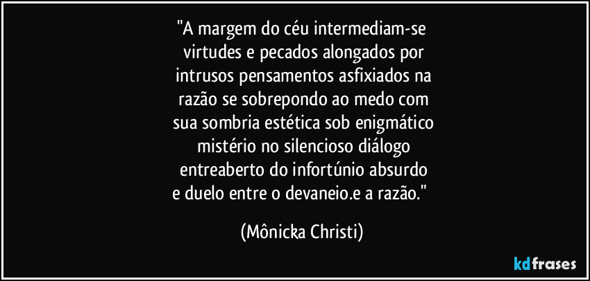 "A margem do céu intermediam-se
 virtudes e pecados alongados por
 intrusos pensamentos asfixiados na
 razão se sobrepondo ao medo com
 sua sombria estética sob enigmático
 mistério no silencioso diálogo
 entreaberto do infortúnio absurdo
e duelo entre o devaneio.e a razão." (Mônicka Christi)