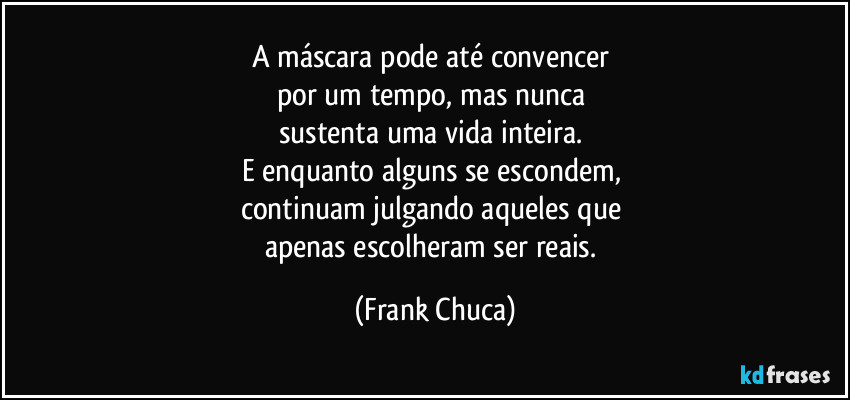 A máscara pode até convencer 
por um tempo, mas nunca 
sustenta uma vida inteira. 
E enquanto alguns se escondem, 
continuam julgando aqueles que 
apenas escolheram ser reais. (Frank Chuca)