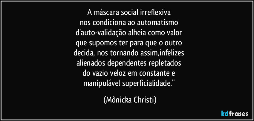 A máscara social irreflexiva 
nos condiciona ao automatismo 
d'auto-validação alheia como valor 
que supomos ter para que o outro 
decida, nos tornando assim,infelizes 
alienados dependentes repletados 
do vazio veloz em constante e 
manipulável superficialidade." (Mônicka Christi)