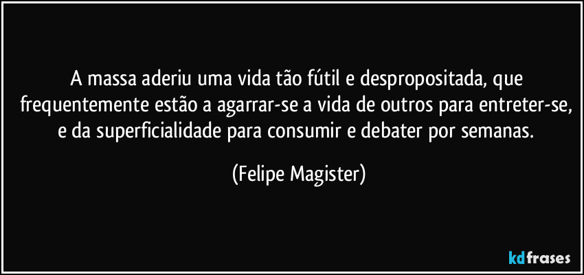 A massa aderiu uma vida tão fútil e despropositada, que frequentemente estão a agarrar-se a vida de outros para entreter-se, e da superficialidade para consumir e debater por semanas. (Felipe Magister)