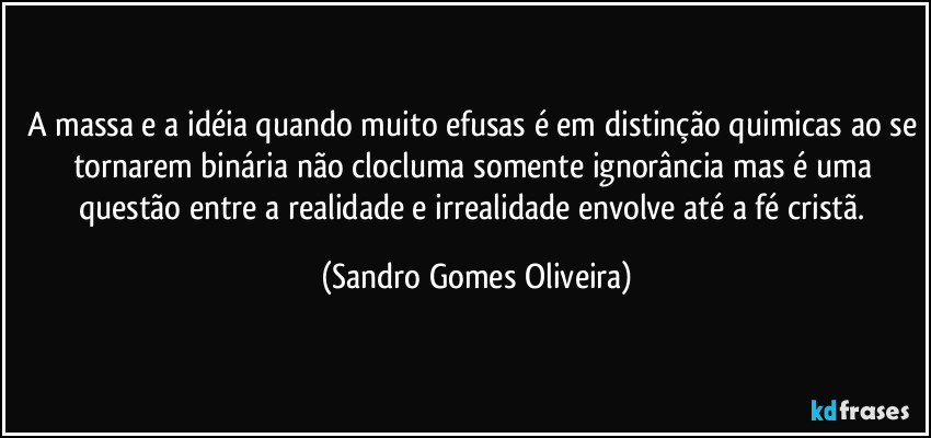 A massa e a idéia quando muito efusas é em distinção quimicas ao se tornarem binária não clocluma somente ignorância mas é uma questão entre a realidade e irrealidade envolve até a fé cristã. (Sandro Gomes Oliveira)