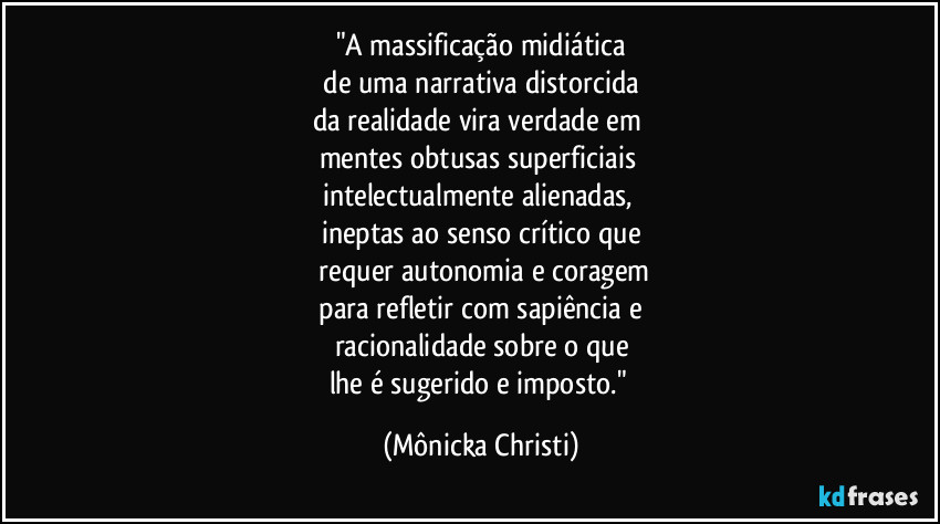 "A massificação midiática
 de uma narrativa distorcida 
da realidade vira verdade em 
mentes obtusas superficiais 
intelectualmente alienadas, 
ineptas ao senso crítico que
 requer autonomia e coragem
 para refletir com sapiência e 
racionalidade sobre o que
lhe é sugerido e imposto." (Mônicka Christi)