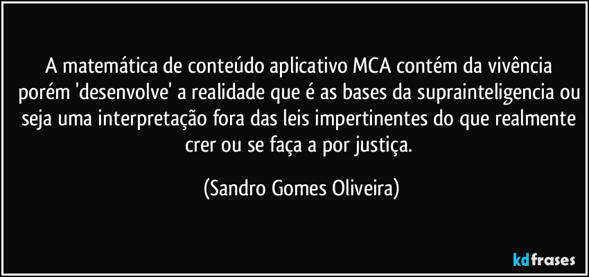 A matemática de conteúdo aplicativo MCA contém da vivência porém 'desenvolve' a realidade que é as bases da suprainteligencia ou seja uma interpretação fora das leis impertinentes do que realmente crer ou se faça a por justiça. (Sandro Gomes Oliveira)